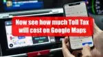 Before going on a trip, see how much Toll Tax will cost on Google Maps Google Maps
